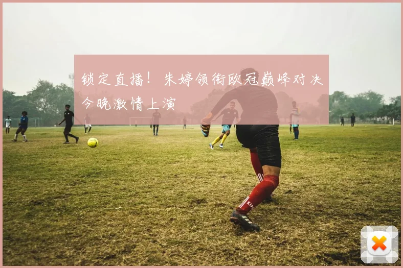 锁定直播！朱婷领衔欧冠巅峰对决今晚激情上演