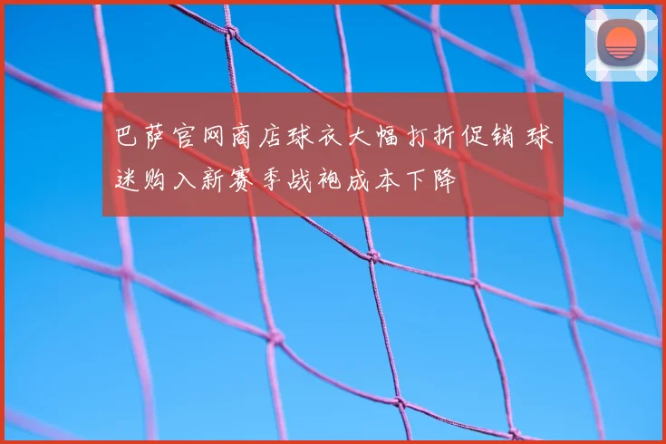 巴萨官网商店球衣大幅打折促销 球迷购入新赛季战袍成本下降