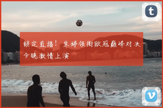 锁定直播！朱婷领衔欧冠巅峰对决今晚激情上演